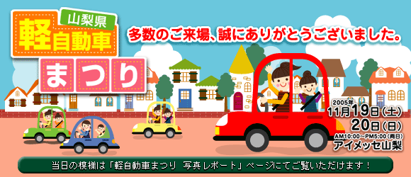 山梨県軽自動車まつり　2005年１１月19日（土）20日（日）　ＡＭ10：00～ＰＭ5：00（両日）　場所　アイメッセ山梨　催物は「スタンプラリー」「各ディーラー試乗者コーナー」「コスメティックコーナー」などが予定されています。